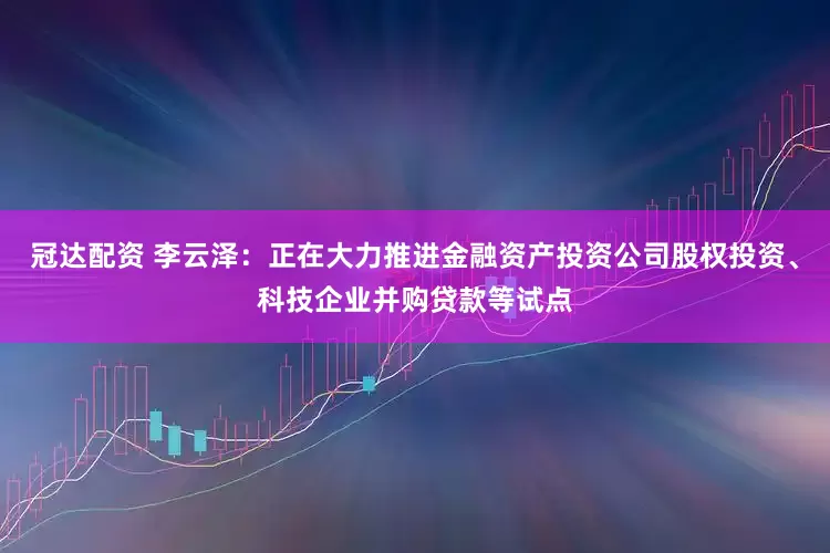 冠达配资 李云泽：正在大力推进金融资产投资公司股权投资、科技企业并购贷款等试点