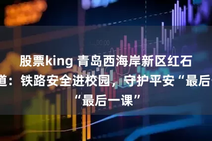 股票king 青岛西海岸新区红石崖街道：铁路安全进校园，守护平安“最后一课”