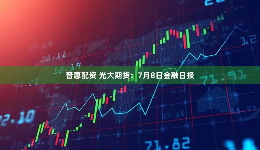 普惠配资 光大期货：7月8日金融日报