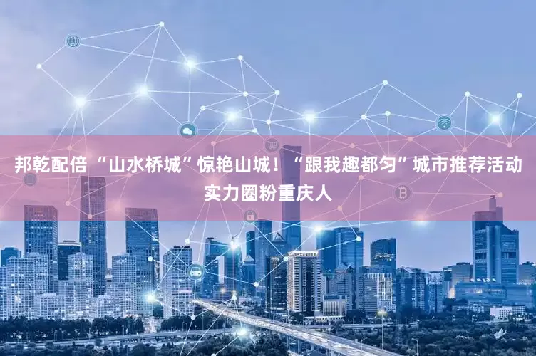 邦乾配倍 “山水桥城”惊艳山城！“跟我趣都匀”城市推荐活动实力圈粉重庆人