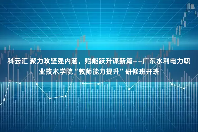科云汇 聚力攻坚强内涵，赋能跃升谋新篇——广东水利电力职业技术学院“教师能力提升”研修班开班