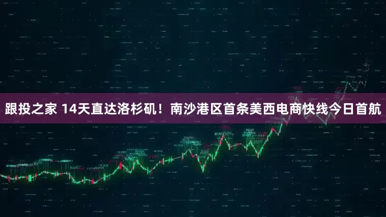 跟投之家 14天直达洛杉矶！南沙港区首条美西电商快线今日首航