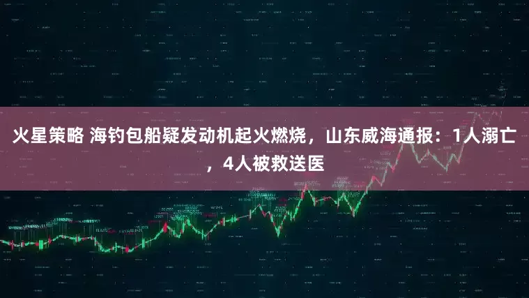 火星策略 海钓包船疑发动机起火燃烧，山东威海通报：1人溺亡，4人被救送医
