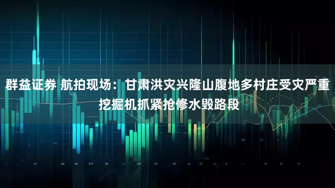 群益证券 航拍现场：甘肃洪灾兴隆山腹地多村庄受灾严重 挖掘机抓紧抢修水毁路段