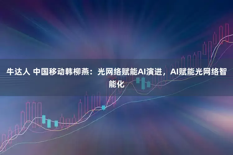 牛达人 中国移动韩柳燕：光网络赋能AI演进，AI赋能光网络智能化
