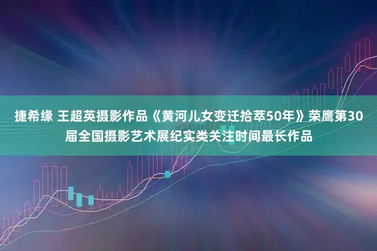 捷希缘 王超英摄影作品《黄河儿女变迁拾萃50年》荣鹰第30届全国摄影艺术展纪实类关注时间最长作品