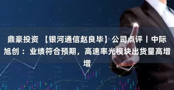 鼎豪投资 【银河通信赵良毕】公司点评丨中际旭创 ：业绩符合预期，高速率光模块出货量高增
