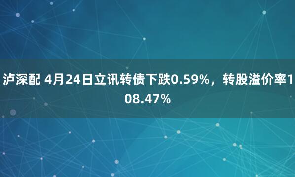 泸深配 4月24日立讯转债下跌0.59%，转股溢价率108.47%