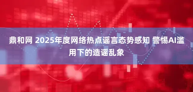 鼎和网 2025年度网络热点谣言态势感知 警惕AI滥用下的造谣乱象