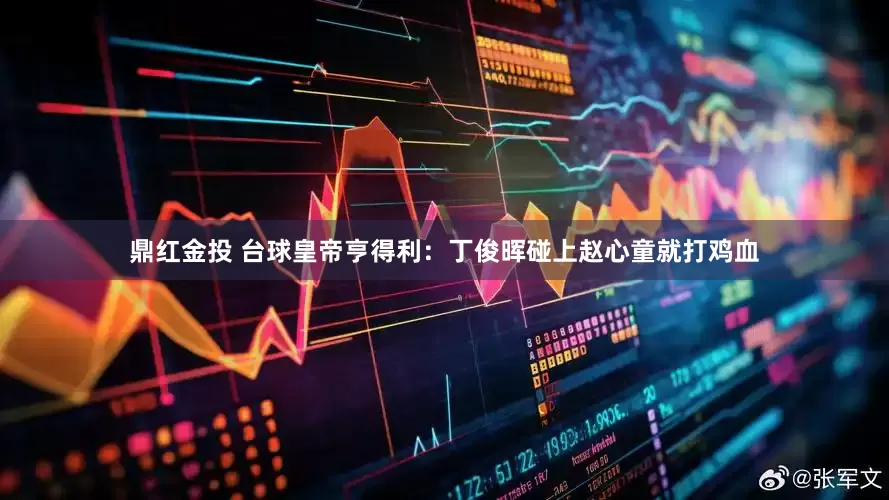 鼎红金投 台球皇帝亨得利：丁俊晖碰上赵心童就打鸡血