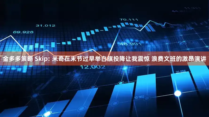 金多多策略 Skip: 米奇在末节过早举白旗投降让我震惊 浪费文班的激昂演讲