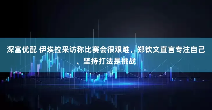 深富优配 伊埃拉采访称比赛会很艰难，郑钦文直言专注自己、坚持打法是挑战