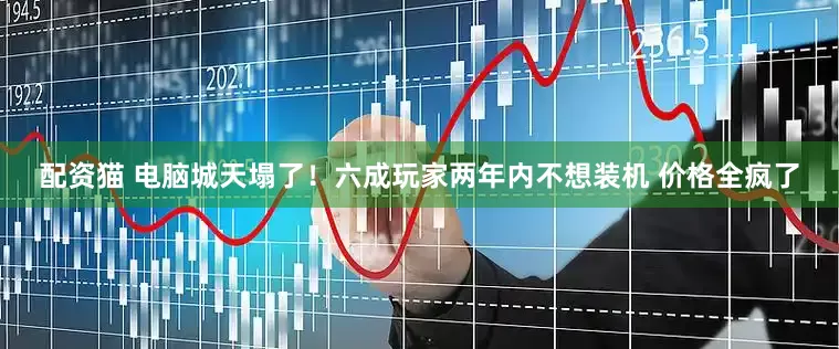 配资猫 电脑城天塌了！六成玩家两年内不想装机 价格全疯了