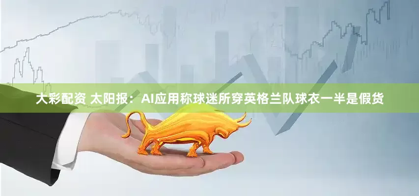 大彩配资 太阳报:AI应用称球迷所穿英格兰队球衣一半是假货